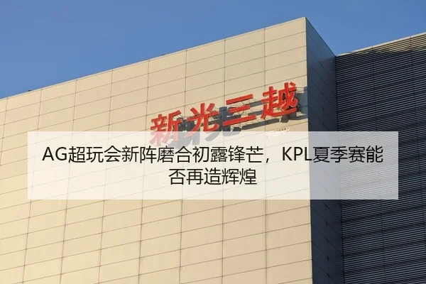 AG超玩会新阵磨合初露锋芒，KPL夏季赛能否再造辉煌